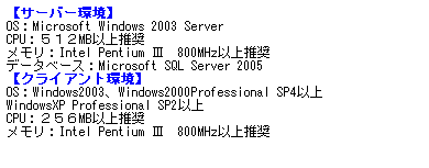 eLXg {bNX: yT[o[z
OSFMicrosoft Windows 2003 Server 
CPUFTPQMBȏ㐄 
FIntel Pentium V@800MHzȏ㐄 
f[^x[XFMicrosoft SQL Server 2005 
yNCAgz
OSFWindows2003AWindows2000Professional SP4ȏ
WindowsXP Professional SP2ȏ 
CPUFQTUMBȏ㐄 
FIntel Pentium V@800MHzȏ㐄 
